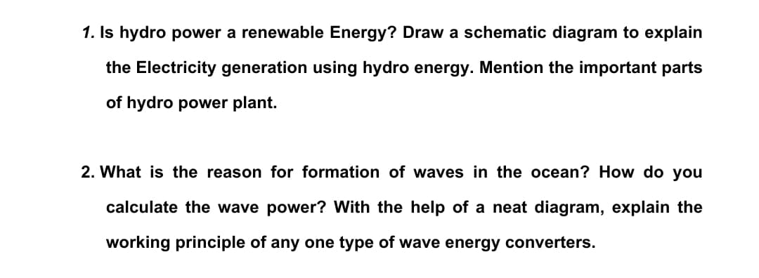 1. Is hydro power a renewable Energy? Draw a schematic diagram to explain
the Electricity generation using hydro energy. Mention the important parts
of hydro power plant.
2. What is the reason for formation of waves in the ocean? How do you
calculate the wave power? With the help of a neat diagram, explain the
working principle of any one type of wave energy converters.