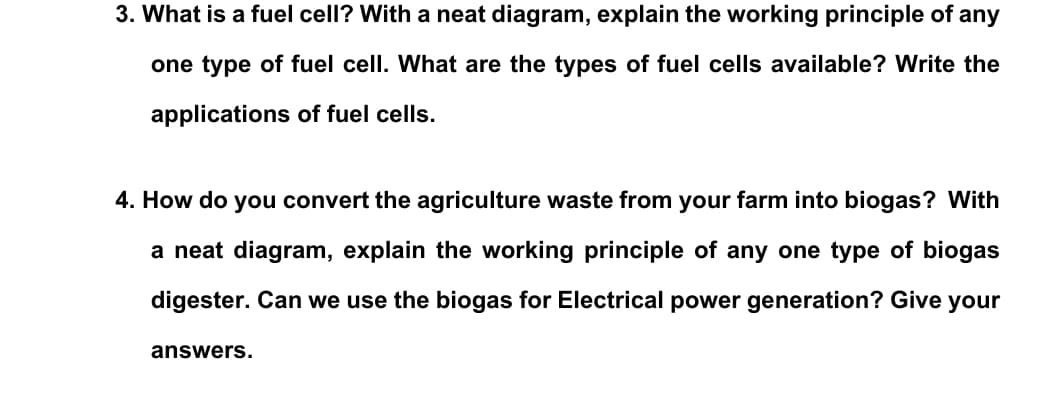 3. What is a fuel cell? With a neat diagram, explain the working principle of any
one type of fuel cell. What are the types of fuel cells available? Write the
applications of fuel cells.
4. How do you convert the agriculture waste from your farm into biogas? With
a neat diagram, explain the working principle of any one type of biogas
digester. Can we use the biogas for Electrical power generation? Give your
answers.
