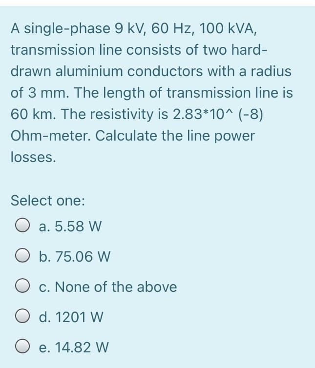 A single-phase 9 kV, 60 Hz, 100 kVA,
transmission line consists of two hard-
drawn aluminium conductors with a radius
of 3 mm. The length of transmission line is
60 km. The resistivity is 2.83*1o^ (-8)
Ohm-meter. Calculate the line power
losses.
Select one:
O a. 5.58 W
b. 75.06 W
O c. None of the above
O d. 1201 W
O e. 14.82 W
