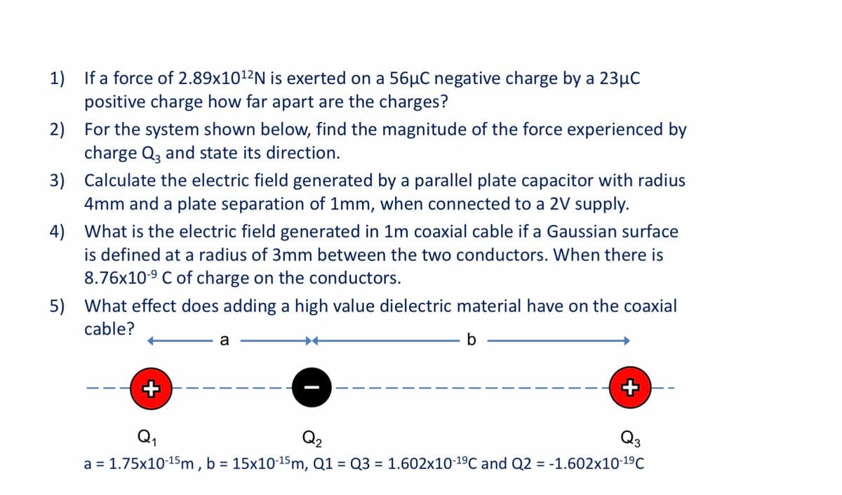 1)
If a force of 2.89×1012N is exerted on a 56µC negative charge by a 23µC
positive charge how far apart are the charges?
2) For the system shown below, find the magnitude of the force experienced by
charge Q, and state its direction.
3) Calculate the electric field generated by a parallel plate capacitor with radius
4mm and a plate separation of 1mm, when connected to a 2V supply.
4) What is the electric field generated in 1m coaxial cable if a Gaussian surface
is defined at a radius of 3mm between the two conductors. When there is
8.76x10-9 C of charge on the conductors.
5)
What effect does adding a high value dielectric material have on the coaxial
cable?
a
b
+
Q,
Q3
a = 1.75x10-15m , b = 15x10-15m, Q1 = Q3 = 1.602x10-19C and Q2 = -1.602x10-19C
%3D
