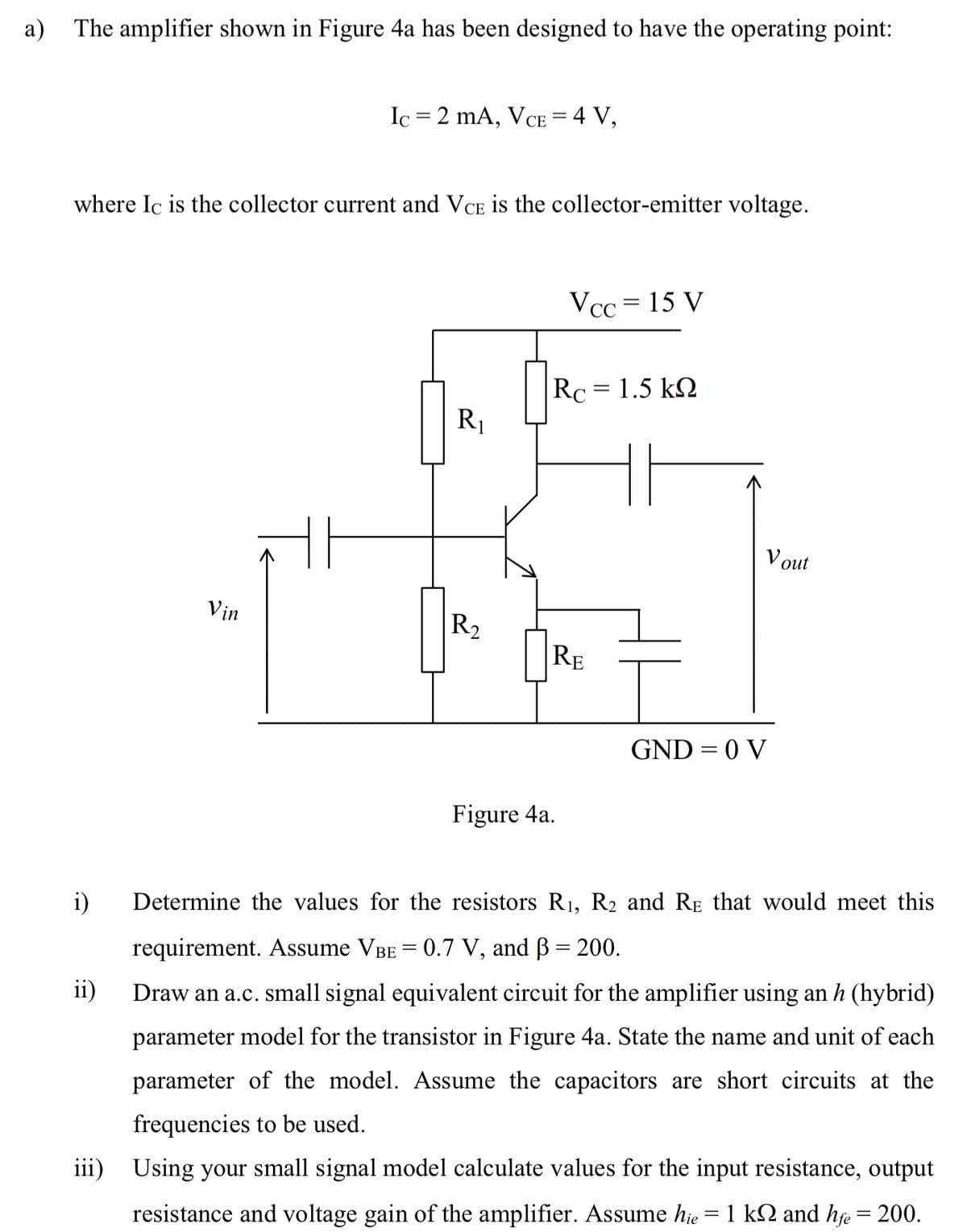 a) The amplifier shown in Figure 4a has been designed to have the operating point:
Ic = 2 mA, VCE = 4 V,
where Ic is the collector current and VCE is the collector-emitter voltage.
Vcc = 15 V
Rc = 1.5 k2
R1
V out
Vin
R2
RE
GND = 0 V
Figure 4a.
i)
Determine the values for the resistors R1, R2 and RE that would meet this
requirement. ASsume VBE = 0.7 V, and B = 200.
ii)
Draw an a.c. small signal equivalent circuit for the amplifier using an h (hybrid)
parameter model for the transistor in Figure 4a. State the name and unit of each
parameter of the model. Assume the capacitors are short circuits at the
frequencies to be used.
iii) Using your small signal model calculate values for the input resistance, output
resistance and voltage gain of the amplifier. Assume hje = 1 k2 and hfe = 200.
