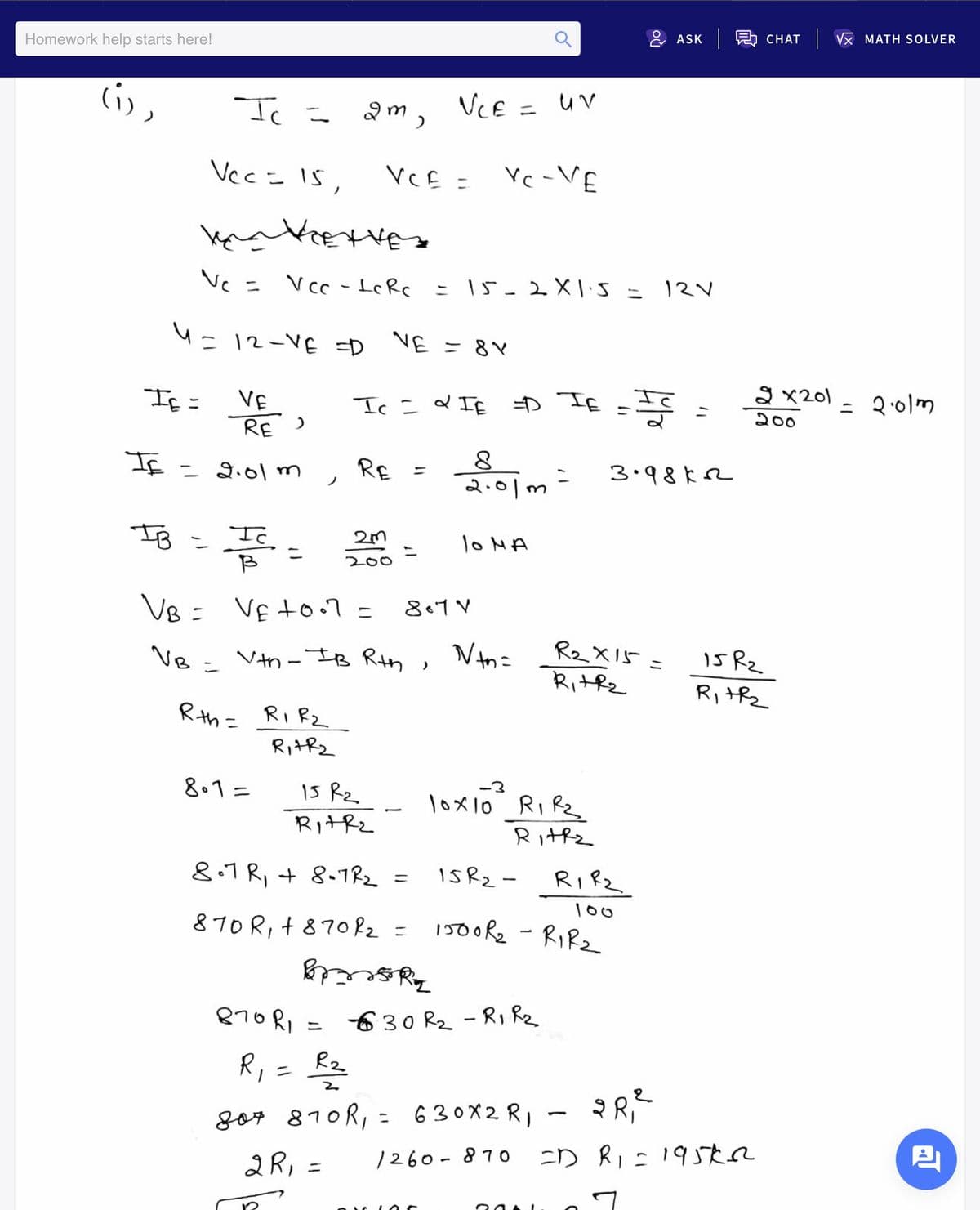 島 CHAT
Vx MATH SOLVER
ASK
Homework help starts here!
li,
VCE = uv
Vecこ IS,
VCE =
Vc-VE
Vcc - IRc = 15-2XIS
12V
ニ
4=12-VE =D
VE = 8V
a x201
= २०7)
VE
RE )
If =
ニ
200
Sェ 3 F I
If = di0l m
RE =
こ
2.01m
3.98k2
IB =
lo MA
ニ
200
VB = VE to.7 =
807 V
VB - Vth - IB Rth
, Vth=
R2X15
is Rz
ニ
Ri+hz
Rithz
Rhこ
RIRZ
RitRz
8.1=
15 Rz
\oメlo Ri Re
Rithz
Rithz
8.7 R, + 8-7Rz =
IsRz-
RIRZ
100
870 R, + 87082 =
150oRe - RIRZ
630 R2 -R, Rz
ニ
Rz
ニ
gor 810R, = 630X2 RI
1260 - 87 o
ニD Ri:195たa
2R, :
ニ
20A I
