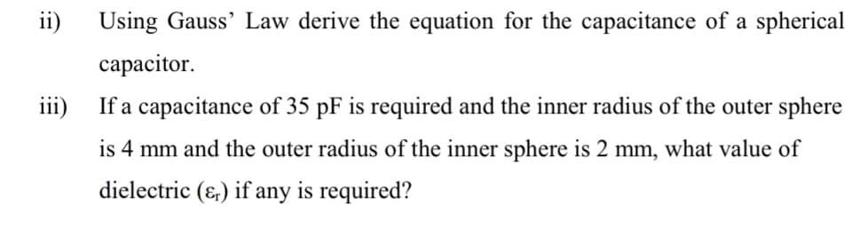 ii) Using Gauss' Law derive the equation for the capacitance of a spherical
capacitor.
iii) If a capacitance of 35 pF is required and the inner radius of the outer sphere
is 4 mm and the outer radius of the inner sphere is 2 mm, what value of
dielectric (&) if any is required?