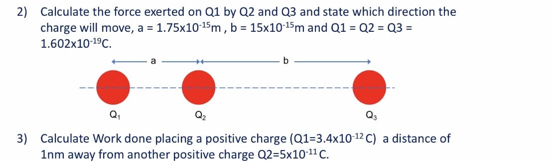 2) Calculate the force exerted on Q1 by Q2 and Q3 and state which direction the
charge will move, a = 1.75x10-15m , b = 15x10-15m and Q1 = Q2 = Q3 =
1.602x10-19C.
a
Q1
Q3
3) Calculate Work done placing a positive charge (Q1=3.4x10-12 C) a distance of
1nm away from another positive charge Q2=5x1011 C.

