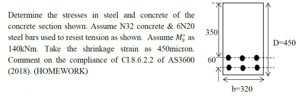 Determine the stresses in steel and concrete of the
concrete section shown. Assume N32 concrete & 6N20
steel bars used to resist tension as shown. Assume Mas
140kNm. Take the shrinkage strain as 450micron.
Comment on the compliance of C1.8.6.2.2 of AS3600
(2018). (HOMEWORK)
350
60
b=320
D=450
