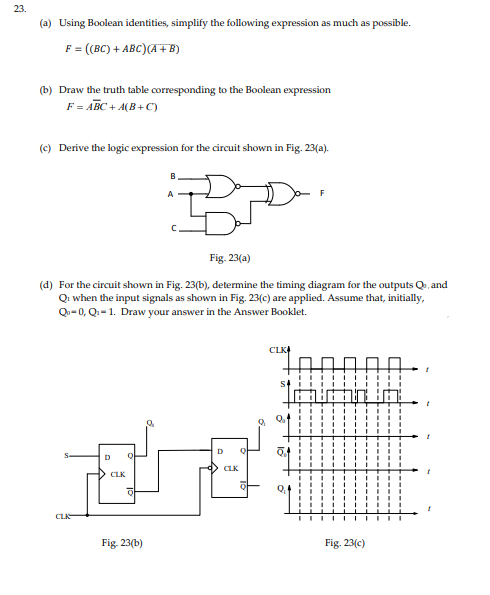 23.
(a) Using Boolean identities, simplify the following expression as much as possible.
F = ((BC) + ABC) (A + B)
(b) Draw the truth table corresponding to the Boolean expression
F = ABC+A(B+C)
(c) Derive the logic expression for the circuit shown in Fig. 23(a).
Fig. 23(a)
(d) For the circuit shown in Fig. 23(b), determine the timing diagram for the outputs Qo, and
Q: when the input signals as shown in Fig. 23(c) are applied. Assume that, initially,
Q-0, Q₁-1. Draw your answer in the Answer Booklet.
CLI
D
CLK
Q
Fig. 23(b)
D
CLK
CLK
2,4
DAUD
Fig. 23(c)