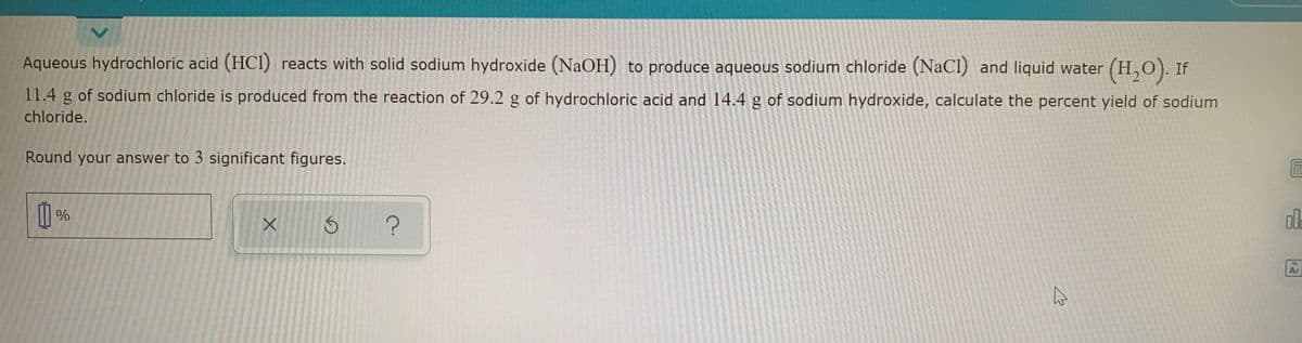 Aqueous hydrochloric acid (HCI) reacts with solid sodium hydroxide (NaOH) to produce aqueous sodium chloride (NaCl) and liquid water (H,O). If
11.4 g of sodium chloride is produced from the reaction of 29.2 g of hydrochloric acid and 14.4 g of sodium hydroxide, calculate the percent yield of sodium
chloride.
Round your answer to 3 significant figures.
Ar
