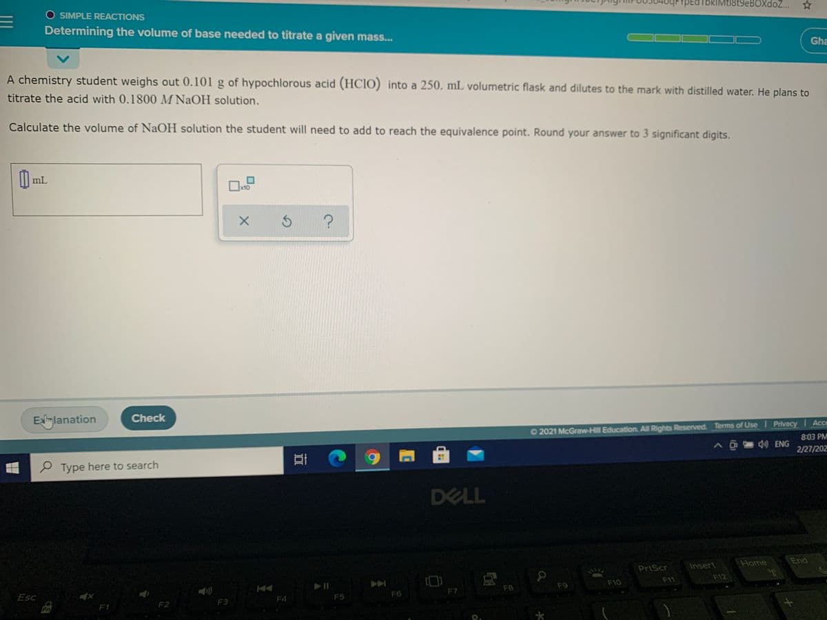 YPEaTbkIMtl8t9eBOXdoZ..
O SIMPLE REACTIONS
Determining the volume of base needed to titrate a given mass..
Gha
A chemistry student weighs out 0.101 g of hypochlorous acid (HCIO) into a 250. mL volumetric flask and dilutes to the mark with distilled water. He plans to
titrate the acid with 0.1800 M NaOH solution.
Calculate the volume of NaOH solution the student will need to add to reach the equivalence point. Round your answer to 3 significant digits.
I| mL
x10
Exlimlanation
Check
O2021 McGraw-Hill Education. All Rights Reserved. Terms of Use Privacy Acce
8:03 PM
A@4 ENG
2/27/202
e Type here to search
DELL
Home
End
PrtScr
Insert
F12
F11
F10
F8
F9
F7
F6
Esc
F4
F5
F2
F3
Fn
F1
*
