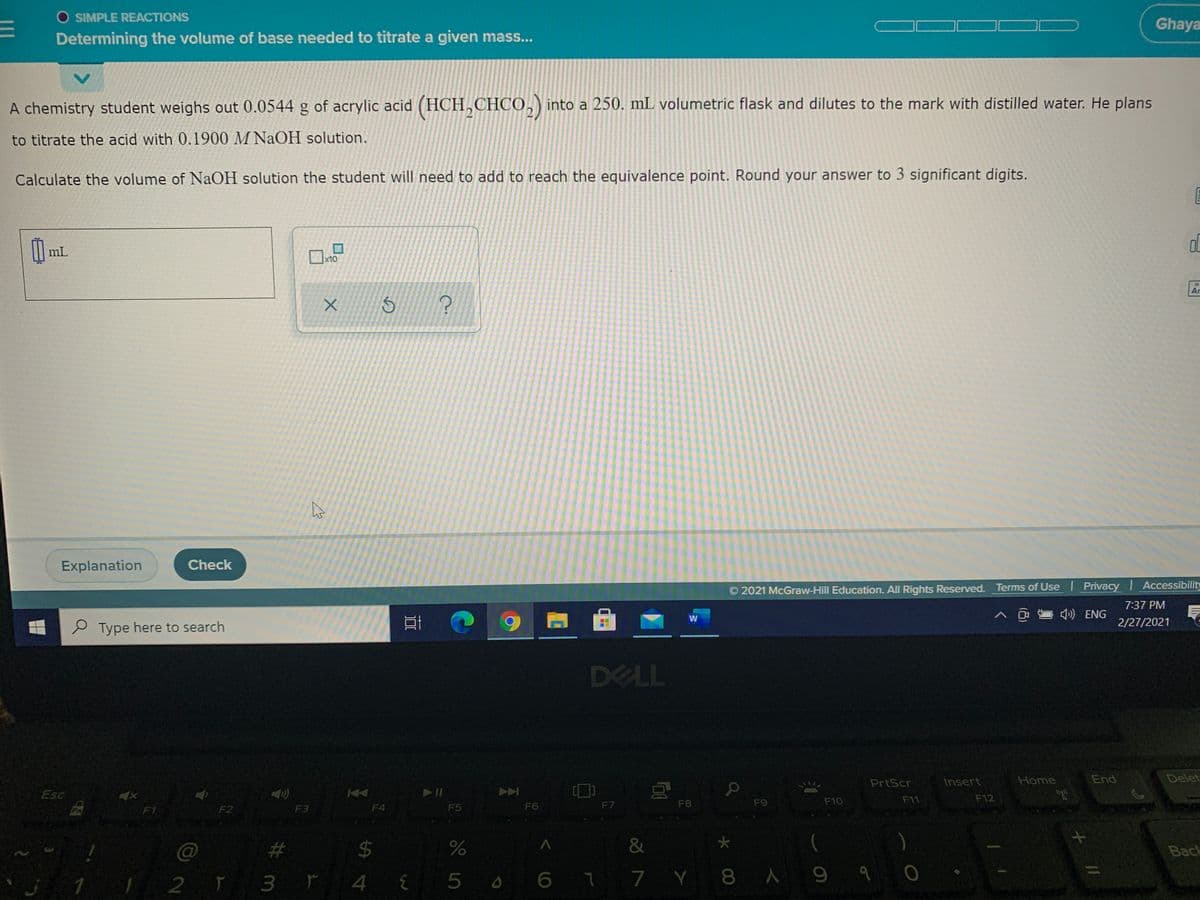 O SIMPLE REACTIONS
Ghaya
Determining the volume of base needed to titrate a given mass...
A chemistry student weighs out 0.0544 g of acrylic acid (HCH,CHCO,) into a 250. mL volumetric flask and dilutes to the mark with distilled water. He plans
to titrate the acid with 0.1900 M NAOH solution.
Calculate the volume of NAOH solution the student will need to add to reach the equivalence point. Round your answer to 3 significant digits.
mL
x10
18
Ar
Explanation
Check
© 2021 McGraw-Hill Education. All Rights Reserved. Terms of Use I Privacy Accessibility
7:37 PM
») ENG
2/27/2021
P Type here to search
DELL
PrtScr
Insert
Home
End
Delet
Esc
F8
F9
F10
F11
F12
F1
F2
F3
F4
F5
F6
F7
#
24
&
Back
2 ĭ 3 ř 4{5 0 6 7 7 Y 8 A 9 q o
