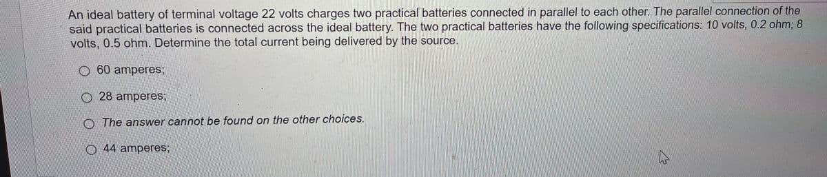 An ideal battery of terminal voltage 22 volts charges two practical batteries connected in parallel to each other. The parallel connection of the
said practical batteries is connected across the ideal battery. The two practical batteries have the following specifications: 10 volts, 0.2 ohm; 8
volts, 0.5 ohm. Determine the total current being delivered by the source.
60 amperes:
28 amperes:
The answer cannot be found on the other choices.
44 amperes;
4