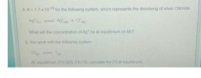 8. K=1,7 x 10-10 for the following system which represents the dissolving of silver chloride
AgCl
Ag() + Cl(a)
What will the concentration of Ag* be at equilibrium (in M)?
9. You work with the following system:
2X=Yu
At, equilibrium, [Y]=3[X] If K=10, calculate the [Y] at equilibrium