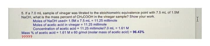 5. If a 7.0 mL sample of vinegar was titrated to the stoichiometric equivalence point with 7.5 mL of 1.5M
NaOH, what is the mass percent of CH₂COOH in the vinegar sample? Show your work.
Moles of NaOH used= 1.5M x 7.5 mL = 11.25 millimole
Moles of acetic acid in vinegar
11.25 millimole
Concentration of acetic acid = 11.25 millimole/7.0 mL = 1.61 M
Mass % of acetic acid = 1.61 M x 60 g/mol (molar mass of acetic acid) = 96.43%
?????
I