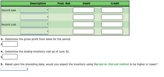 Description
Post. Ref.
Debit
Credit
Record sale
Record cost
3. Determine the gross profit from sales for the period.
4. Determine the ending Inventory cost as of June 30.
5. Based upon the preceding data, would you expect the Inventory using the last-In, first-out method to be higher or lower?
