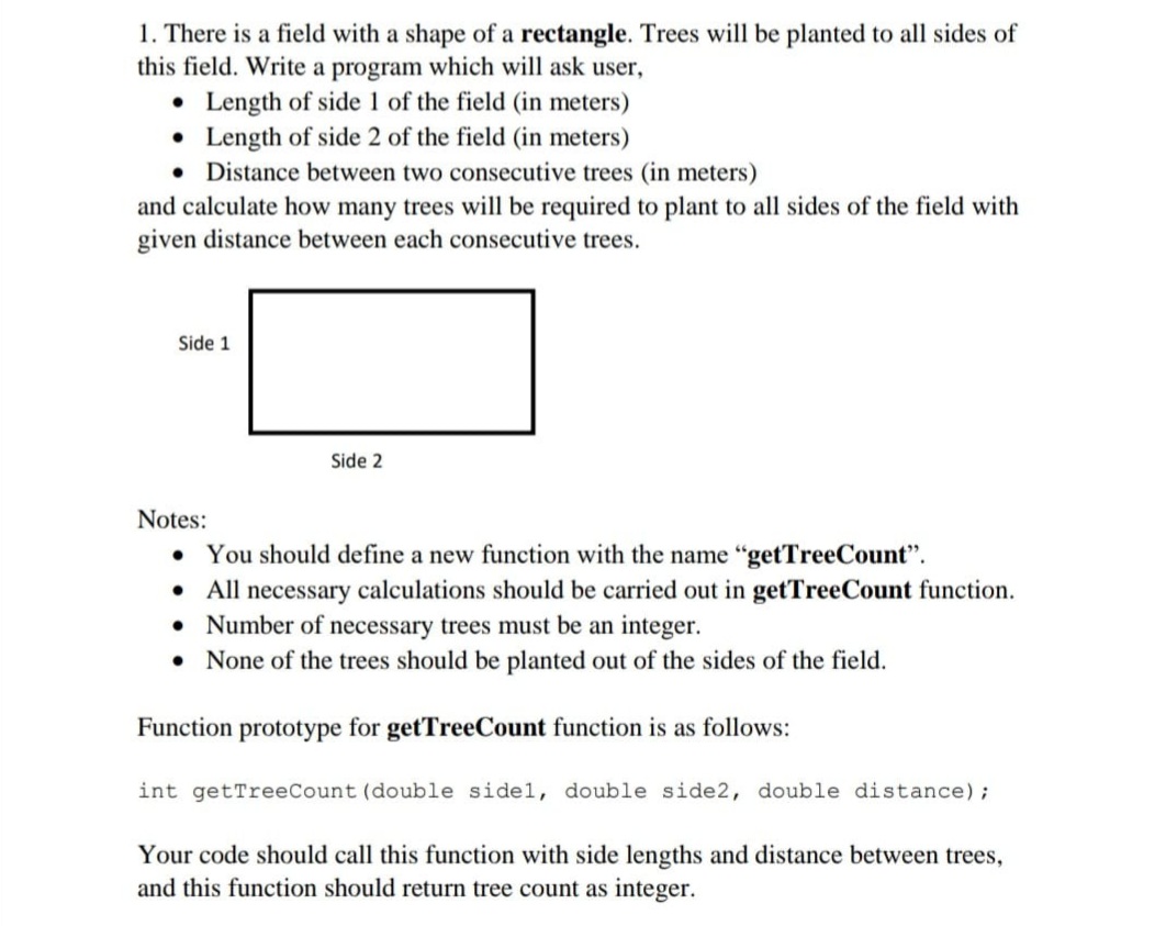 1. There is a field with a shape of a rectangle. Trees will be planted to all sides of
this field. Write a program which will ask user,
• Length of side 1 of the field (in meters)
• Length of side 2 of the field (in meters)
• Distance between two consecutive trees (in meters)
and calculate how many trees will be required to plant to all sides of the field with
given distance between each consecutive trees.
Side 1
Side 2
Notes:
• You should define a new function with the name "getTreeCount".
• All necessary calculations should be carried out in getTreeCount function.
• Number of necessary trees must be an integer.
• None of the trees should be planted out of the sides of the field.
Function prototype for getTreeCount function is as follows:
int getTreeCount (double sidel, double side2, double distance);
Your code should call this function with side lengths and distance between trees,
and this function should return tree count as integer.
