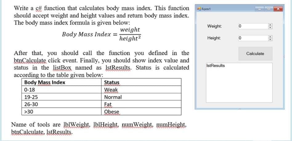 Write a c# function that calculates body mass index. This function
should accept weight and height values and return body mass index.
The body mass index formula is given below:
Form1
Weight:
weight
Body Mass Index =
height?
Height:
After that, you should call the function you defined in the
btnCalculate click event. Finally, you should show index value and
status in the listBox named as IstResults. Status is calculated
according to the table given below:
Body Mass Index
Calculate
IstResults
Status
0-18
Weak
19-25
Normal
26-30
Fat
Obese
>30
Name of tools are lblWeight, IblHeight, numWeight, numHeight,
btnCalculate. IstResults.
