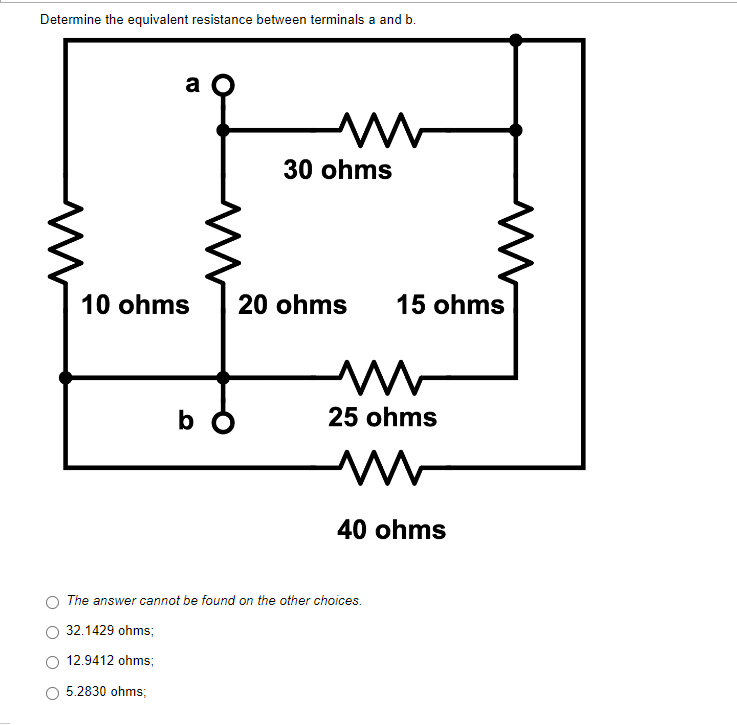 Determine the equivalent resistance between terminals a and b.
a
m
30 ohms
10 ohms
b
The answer cannot be found on the other choices.
32.1429 ohms;
12.9412 ohms;
5.2830 ohms;
20 ohms
15 ohms
m
25 ohms
W
40 ohms