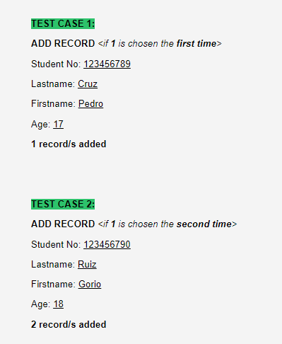 TEST CASE 1:
ADD RECORD <if 1 is chosen the first time>
Student No: 123456789
Lastname: Cruz
Firstname: Pedro
Age: 17
1 record/s added
TEST CASE 2:
ADD RECORD <if 1 is chosen the second time>
Student No: 123456790
Lastname: Ruiz
Firstname: Gorio
Age: 18
2 record/s added