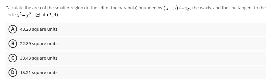 Calculate the area of the smaller region (to the left of the parabola) bounded by (x + 5)2 = 2y, the x-axis, and the line tangent to the
circle x² + y² =25 at (3,4).
A 43.23 square units
B 22.89 square units
C) 33.43 square units
(D) 15.21 square units