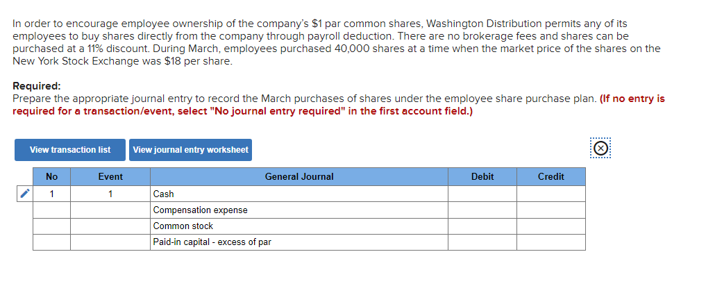 In order to encourage employee ownership of the company's $1 par common shares, Washington Distribution permits any of its
employees to buy shares directly from the company through payroll deduction. There are no brokerage fees and shares can be
purchased at a 11% discount. During March, employees purchased 40,000 shares at a time when the market price of the shares on the
New York Stock Exchange was $18 per share.
Required:
Prepare the appropriate journal entry to record the March purchases of shares under the employee share purchase plan. (If no entry is
required for a transaction/event, select "No journal entry required" in the first account field.)
View transaction list
✓
No
1
Event
1
View journal entry worksheet
Cash
General Journal
Compensation expense
Common stock
Paid-in capital - excess of par
Debit
Credit
X