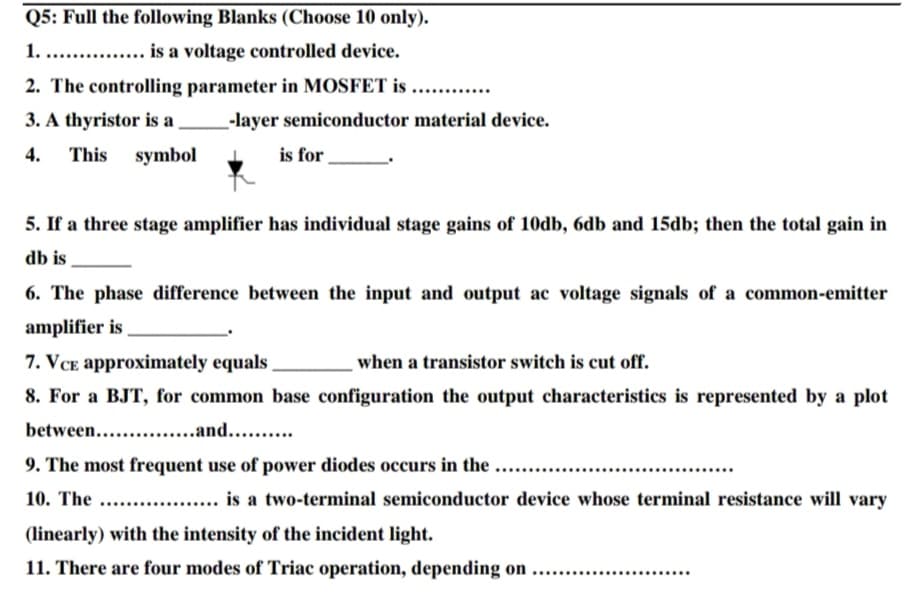Q5: Full the following Blanks (Choose 10 only).
1. .. . is a voltage controlled device.
2. The controlling parameter in MOSFET is ....
3. A thyristor is a
-layer semiconductor material device.
This symbol
4.
is for
5. If a three stage amplifier has individual stage gains of 10db, 6db and 15db; then the total gain in
db is
6. The phase difference between the input and output ac voltage signals of a common-emitter
amplifier is
