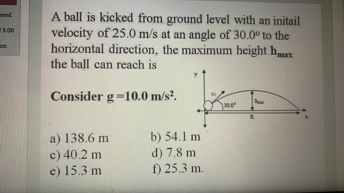 A ball is kicked from ground level with an initail
velocity of 25.0 m/s at an angle of 30.0° to the
horizontal direction, the maximum height hmax
ered
3.00
on
the ball can reach is
Consider g=10.0 m/s?.
Vi
hew
30.0
R
a) 138.6 m
c) 40.2 m
e) 15.3 m
b) 54.1 m
d) 7.8 m
f) 25.3 m.
