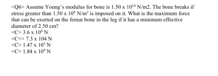 <Q6> Assume Young's modulus for bone is 1.50 x 101º N/m2. The bone breaks if
stress greater than 1.50 x 10* N/m² is imposed on it. What is the maximum force
that can be exerted on the femur bone in the leg if it has a minimum effective
diameter of 2.50 cm?
<C> 3.6 x 10ª N
<C+> 7.3 x 104 N
<C> 1.47 x 10° N
<C> 1.84 x 10ª N
