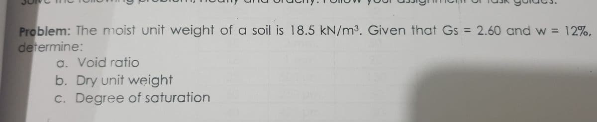 Problem: The moist unit weight of a soil is 18.5 kN/m³. Given that Gs = 2.60 and w = 12%,
determine:
a. Void ratio
b. Dry unit weight
c. Degree of saturation
