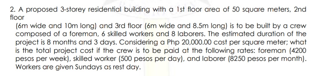 2. A proposed 3-storey residential building with a 1st floor area of 50 square meters, 2nd
floor
(6m wide and 10m long) and 3rd floor (6m wide and 8.5m long) is to be built by a crew
composed of a foreman, 6 skilled workers and 8 laborers. The estimated duration of the
project is 8 months and 3 days. Considering a Php 20,000.00 cost per square meter; what
is the total project cost if the crew is to be paid at the following rates: foreman (4200
pesos per week), skilled worker (500 pesos per day), and laborer (8250 pesos per month).
Workers are given Sundays as rest day.
