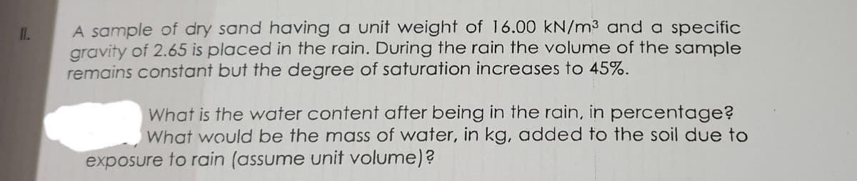 A sample of dry sand having a unit weight of 16.00 kN/m³ and a specific
gravity of 2.65 is placed in the rain. During the rain the volume of the sample
remains constant but the degree of saturation increases to 45%.
I.
What is the water content after being in the rain, in percentage?
What would be the mass of water, in kg, added to the soil due to
exposure to rain (assume unit volume)?
