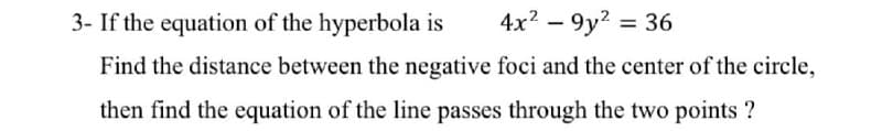 3- If the equation of the hyperbola is
4x? – 9y? = 36
|
Find the distance between the negative foci and the center of the circle,
then find the equation of the line passes through the two points ?
