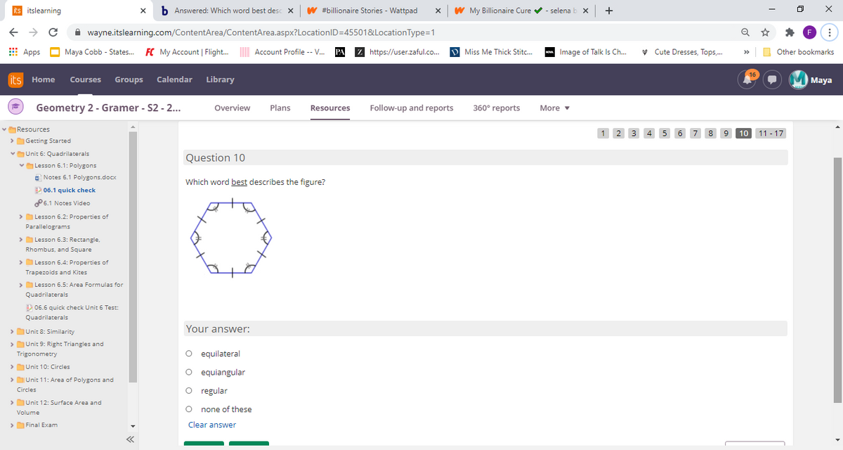 its itslearning
x b Answered: Which word best desc x w #billionaire Stories - Wattpad
W My Billionaire Cure v - selena b x +
A wayne.itslearning.com/ContentArea/ContentArea.aspx?LocationID=45501&LocationType=1
E Apps
Maya Cobb - States.
FC My Account | Flight.
Account Profile -- V. PA
Z
https://user.zaful.co...
D Miss Me Thick Stitc..
Image of Talk Is Ch..
v Cute Dresses, Tops,.
O Other bookmarks
>>
its Home Courses Groups Calendar Library
Maya
Geometry 2 - Gramer - S2 - 2...
Overview
Plans
Follow-up and reports
360° reports
Resources
More v
vResources
1 2 3 4
10 11 - 17
7
8.
9.
> Getting Started
vUnit 6: Quadrilaterals
Question 10
vLesson 6.1: Polygons
C Notes 6.1 Polygons.docx
Which word best describes the figure?
E
2 06.1 quick check
P6.1 Notes Video
> Lesson 6.2: Properties of
Parallelograms
>
> Lesson 6.3: Rectangle,
Rhombus, and Square
>Lesson 6.4: Properties of
Trapezoids and Kites
>
> Lesson 6.5: Area Formulas for
Quadrilaterals
E 06.6 quick check Unit 6 Test:
Quadrilaterals
>Unit 8: Similarity
Your answer:
>Unit 9: Right Triangles and
Trigonometry
O equilateral
>Unit 10: Circles
O equiangular
>
> Unit 11: Area of Polygons and
O regular
Circles
> Unit 12: Surface Area and
none of these
Volume
>Final Exam
Clear answer
