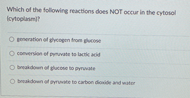 Which of the following reactions does NOT occur in the cytosol
(cytoplasm)?
O generation of glycogen from glucose
O conversion of pyruvate to lactic acid
O breakdown of glucose to pyruvate
O breakdown of pyruvate to carbon dioxide and water
