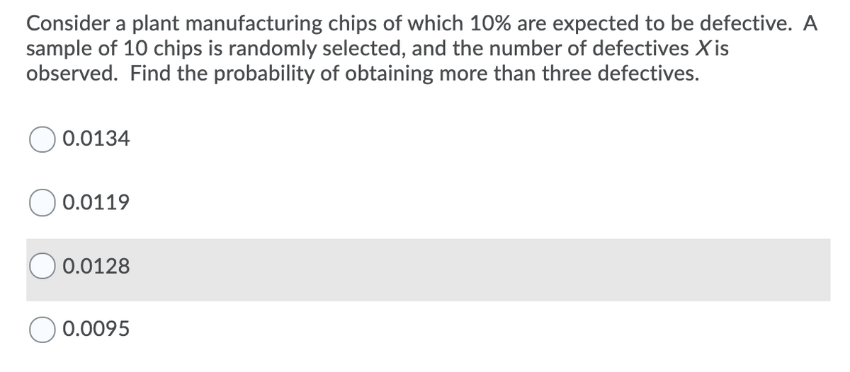 Consider a plant manufacturing chips of which 10% are expected to be defective. A
sample of 10 chips is randomly selected, and the number of defectives X is
observed. Find the probability of obtaining more than three defectives.
0.0134
O 0.0119
0.0128
0.0095
