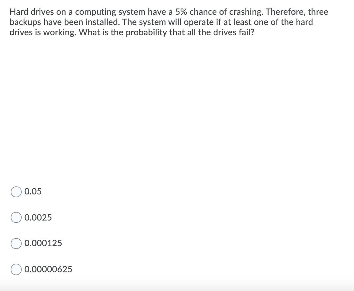 Hard drives on a computing system have a 5% chance of crashing. Therefore, three
backups have been installed. The system will operate if at least one of the hard
drives is working. What is the probability that all the drives fail?
0.05
0.0025
0.000125
O 0.00000625
