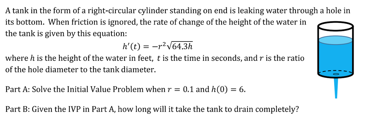 A tank in the form of a right-circular cylinder standing on end is leaking water through a hole in
its bottom. When friction is ignored, the rate of change of the height of the water in
the tank is given by this equation:
h'(t) = -r²V64.3h
where h is the height of the water in feet, t is the time in seconds, and r is the ratio
of the hole diameter to the tank diameter.
Part A: Solve the Initial Value Problem when r =
0.1 and h(0) = 6.
Part B: Given the IVP in Part A, how long will it take the tank to drain completely?

