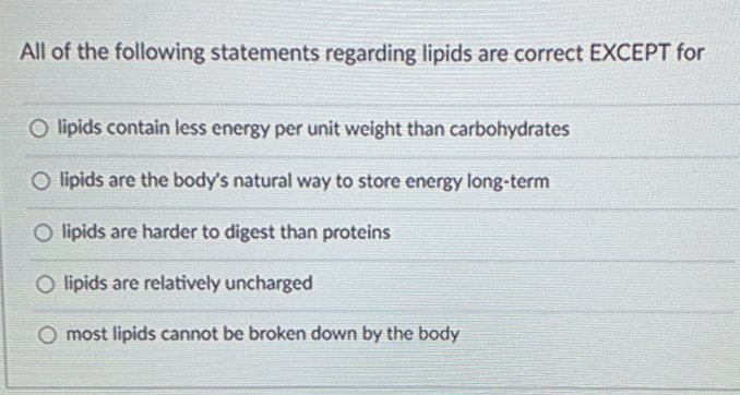 All of the following statements regarding lipids are correct EXCEPT for
O lipids contain less energy per unit weight than carbohydrates
O lipids are the body's natural way to store energy long-term
O lipids are harder to digest than proteins
O lipids are relatively uncharged
most lipids cannot be broken down by the body
