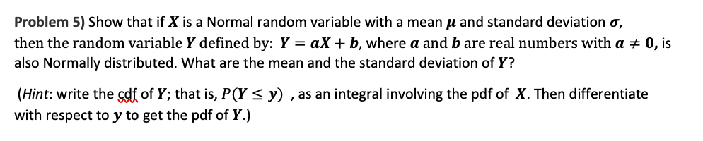 Problem 5) Show that if X is a Normal random variable with a meanu and standard deviation o,
then the random variable Y defined by: Y = aX + b, where a and b are real numbers with a + 0, is
also Normally distributed. What are the mean and the standard deviation of Y?
(Hint: write the cdf of Y; that is, P(Y < y) , as an integral involving the pdf of X. Then differentiate
with respect to y to get the pdf of Y.)
