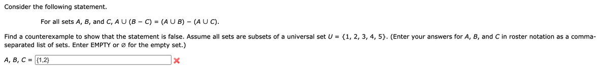 Consider the following statement.
For all sets A, B, and C, A U (B - C) = (A U B) – (A U C).
Find a counterexample to show that the statement is false. Assume all sets are subsets of a universal set U = {1, 2, 3, 4, 5}. (Enter your answers for A, B, and C in roster notation as a comma-
separated list of sets. Enter EMPTY or ø for the empty set.)
A, B, C = {1,2}
