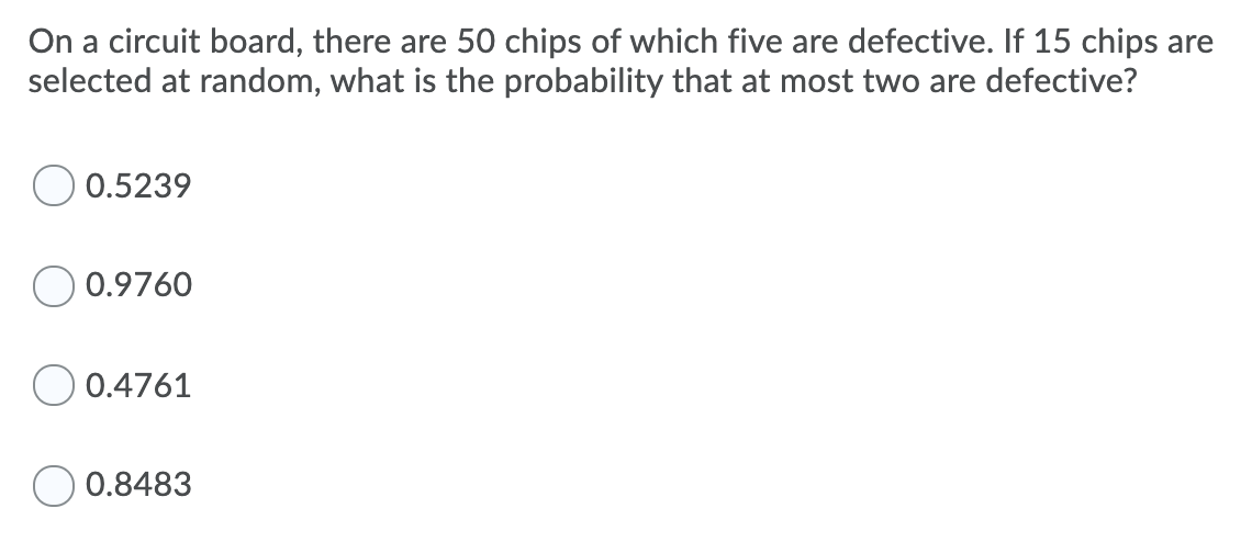 On a circuit board, there are 50 chips of which five are defective. If 15 chips are
selected at random, what is the probability that at most two are defective?
0.5239
0.9760
0.4761
0.8483
