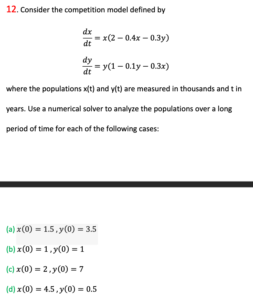 12. Consider the competition model defined by
dx
x (2 — 0.4х — 0.Зу)
dt
dy
= y(1 – 0.1y – 0.3x)
dt
where the populations x(t) and y(t) are measured in thousands and t in
years. Use a numerical solver to analyze the populations over a long
period of time for each of the following cases:
(a) x(0) = 1.5, y(0) = 3.5
(b) x (0) = 1 , y(0) = 1
%3D
(c) x(0) = 2,y(0) = 7
(d) x (0) = 4.5 , y(0) = 0.5
