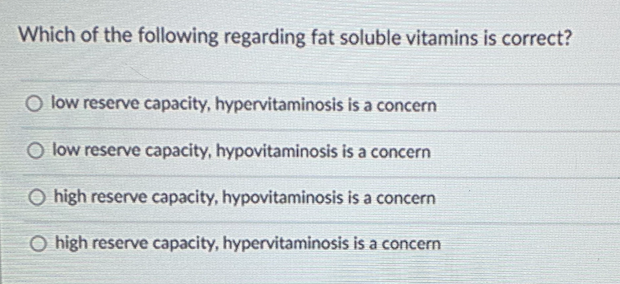 Which of the following regarding fat soluble vitamins is correct?
O low reserve capacity, hypervitaminosis is a concern
O low reserve capacity, hypovitaminosis is a concern
O high reserve capacity, hypovitaminosis is a concern
O high reserve capacity, hypervitaminosis is a concern
