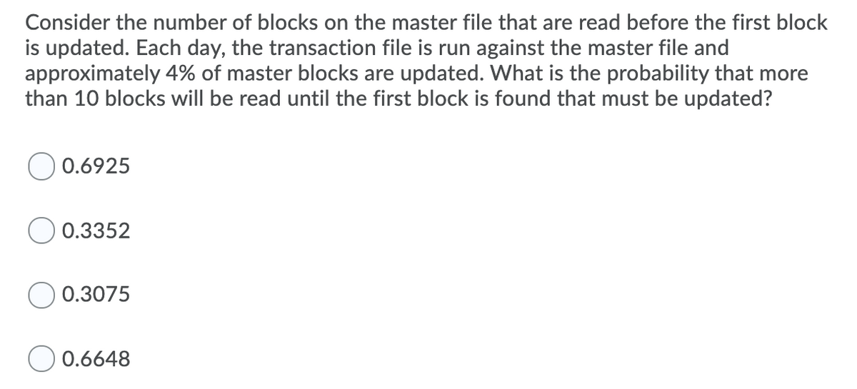 Consider the number of blocks on the master file that are read before the first block
is updated. Each day, the transaction file is run against the master file and
approximately 4% of master blocks are updated. What is the probability that more
than 10 blocks will be read until the first block is found that must be updated?
O 0.6925
0.3352
0.3075
0.6648
