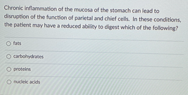 Chronic inflammation of the mucosa of the stomach can lead to
disruption of the function of parietal and chief cells. In these conditions,
the patient may have a reduced ability to digest which of the following?
fats
O carbohydrates
O proteins
O nucleic acids
