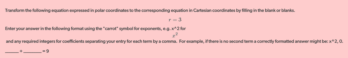 Transform the following equation expressed in polar coordinates to the corresponding equation in Cartesian coordinates by filling in the blank or blanks.
T = 3
Enter your answer in the following format using the "carrot" symbol for exponents, e.g. x^2 for
and any required integers for coefficients separating your entry for each term by a comma. For example, if there is no second term a correctly formatted answer might be: x^2, 0.
+
= 9
