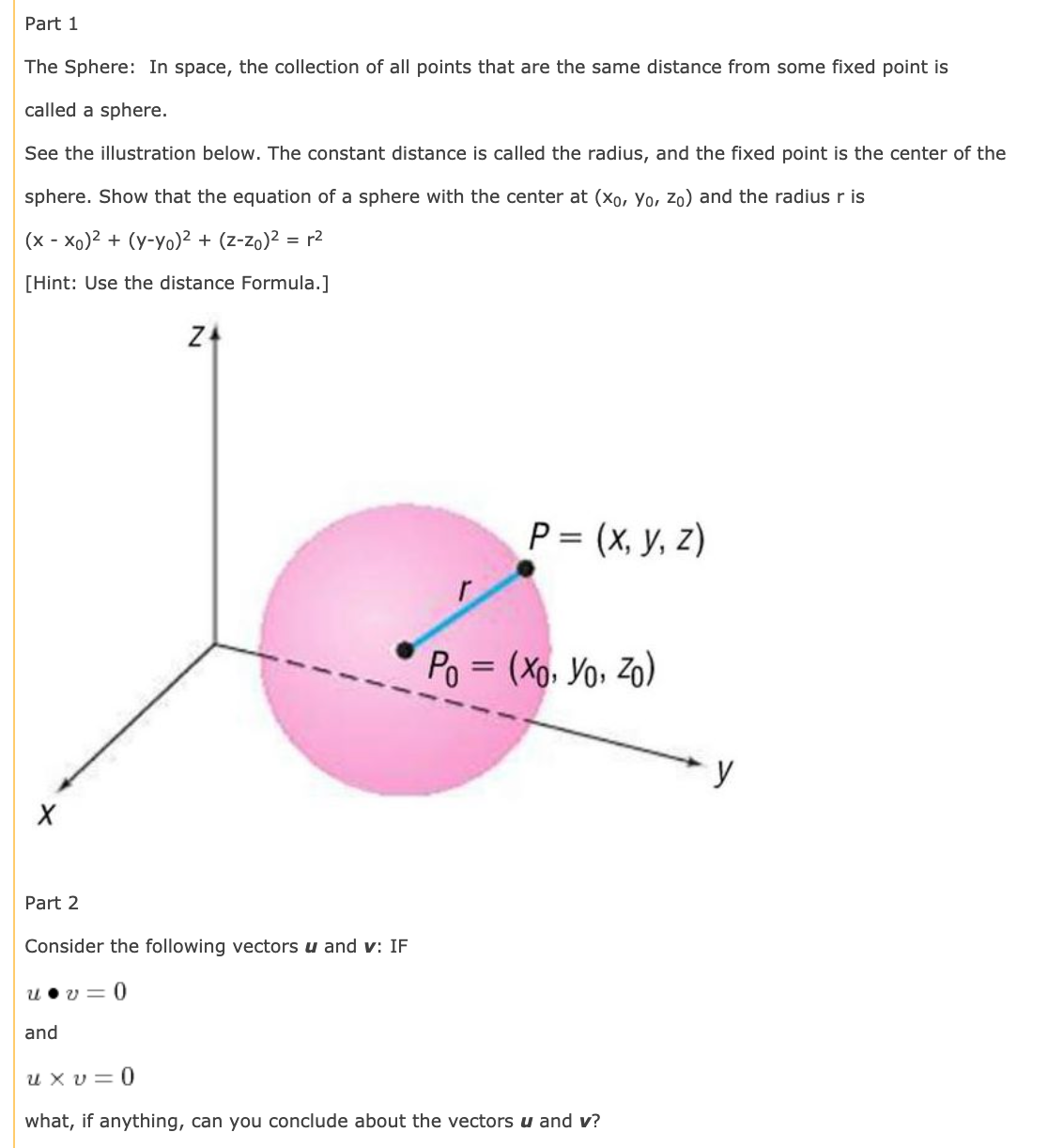 Part 1
The Sphere: In space, the collection of all points that are the same distance from some fixed point is
called a sphere.
See the illustration below. The constant distance is called the radius, and the fixed point is the center of the
sphere. Show that the equation of a sphere with the center at (xo, Yo, Zo) and the radius r is
(x - xo)2 + (y-yo)² + (z-zo)² = r2
[Hint: Use the distance Formula.]
P = (x, y, z)
Po = (Xo, Yo, Zo)
y
Part 2
Consider the following vectors u and v: IF
v = 0
and
u x v= 0
what, if anything, can you conclude about the vectors u and v?
