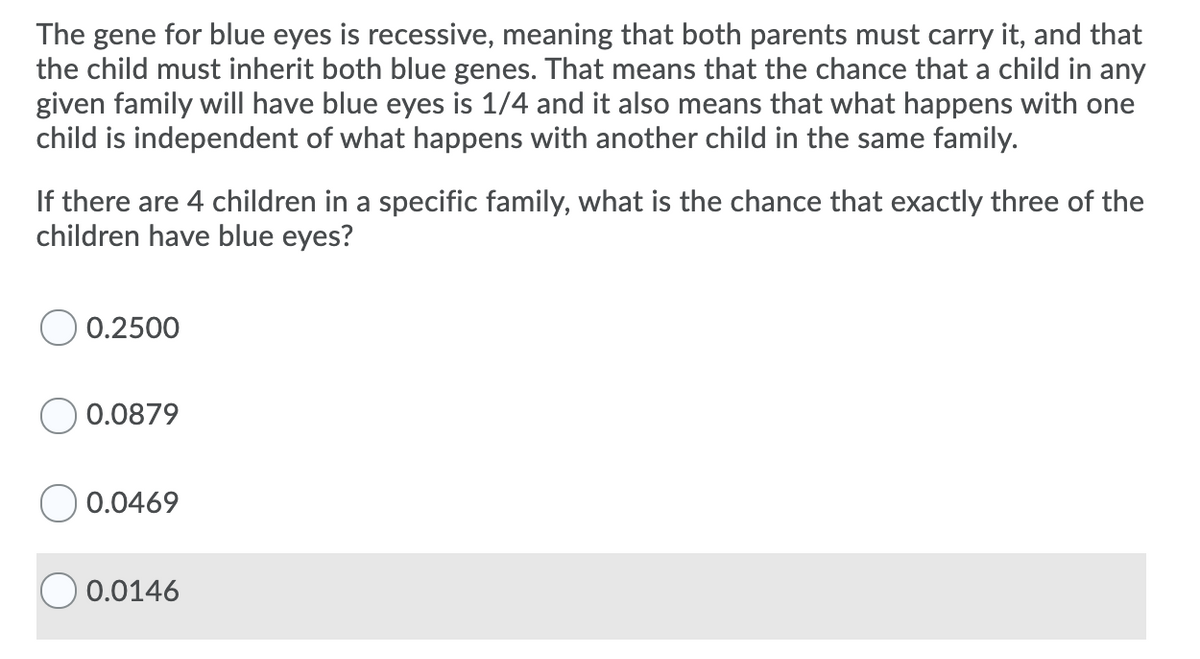 The gene for blue eyes is recessive, meaning that both parents must carry it, and that
the child must inherit both blue genes. That means that the chance that a child in any
given family will have blue eyes is 1/4 and it also means that what happens with one
child is independent of what happens with another child in the same family.
If there are 4 children in a specific family, what is the chance that exactly three of the
children have blue eyes?
O 0.2500
0.0879
0.0469
0.0146
