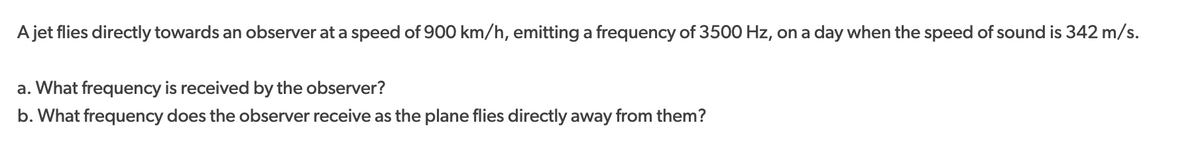 A jet flies directly towards an observer at a speed of 900 km/h, emitting a frequency of 3500 Hz, on a day when the speed of sound is 342 m/s.
a. What frequency is received by the observer?
b. What frequency does the observer receive as the plane flies directly away from them?
