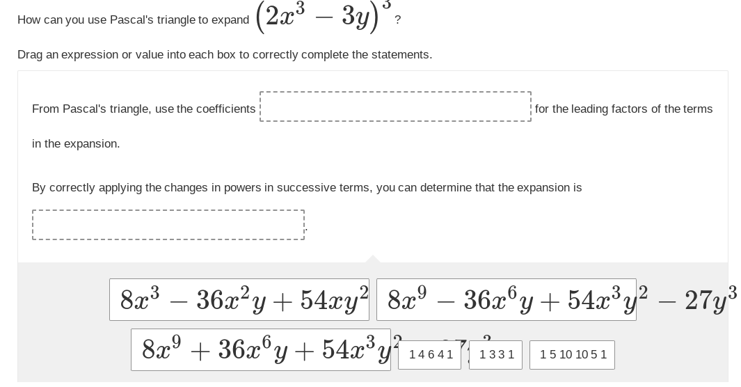 (2x³ – 3y) ₂
Drag an expression or value into each box to correctly complete the statements.
How can you use Pascal's triangle to expand
From Pascal's triangle, use the coefficients ¦
in the expansion.
for the leading factors of the terms
By correctly applying the changes in powers in successive terms, you can determine that the expansion is
8x³ - 36x²y + 54xy² 8x⁹ – 36x6y + 54x³y²
8x⁹ +36x³y + 54x³y²
14641
1331 15 10 10 5 1
- 27y³