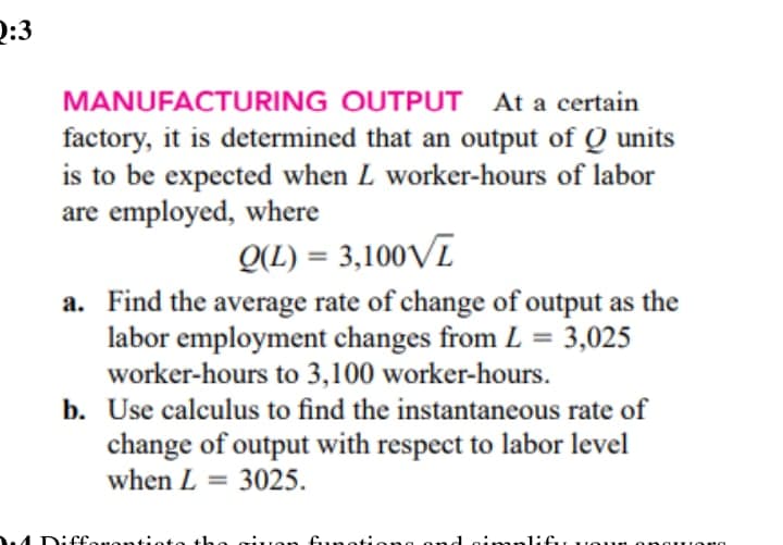 D:3
MANUFACTURING OUTPUT At a certain
factory, it is determined that an output of Q units
is to be expected when L worker-hours of labor
are employed, where
Q(L) = 3,100VĪ
%3D
a. Find the average rate of change of output as the
labor employment changes from L = 3,025
worker-hours to 3,100 worker-hours.
b. Use calculus to find the instantaneous rate of
change of output with respect to labor level
when L = 3025.
%3D
4 Diffonontio
uon funoti
1:f uon ona
