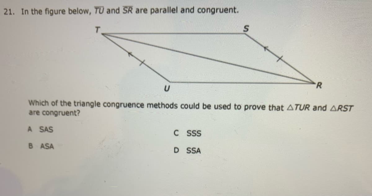 21. In the figure below, TU and SR are parallel and congruent.
R
Which of the triangle congruence methods could be used to prove that ATUR and ARST
are congruent?
A SAS
C SSS
B ASA
D SSA
